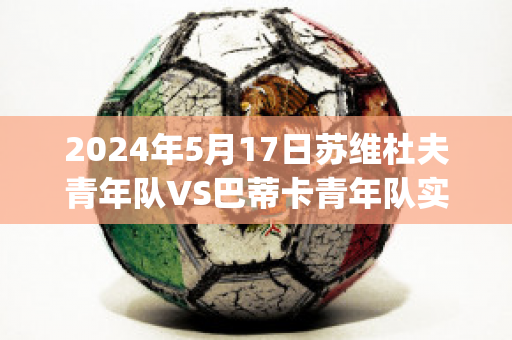 2024年5月17日苏维杜夫青年队VS巴蒂卡青年队实力对比(苏维杜夫足球俱乐部)