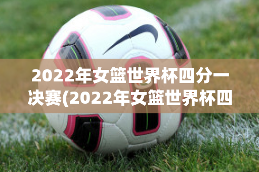 2022年女篮世界杯四分一决赛(2022年女篮世界杯四分一决赛结果如何)