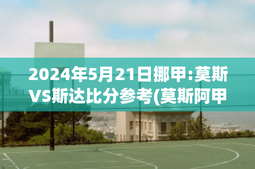 2024年5月21日挪甲:莫斯VS斯达比分参考(莫斯阿甲vs)