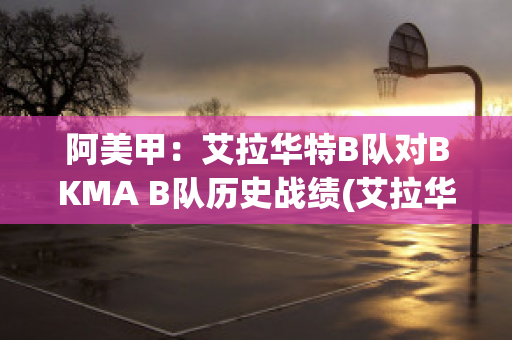 阿美甲：艾拉华特B队对BKMA B队历史战绩(艾拉华特vs史拉斯科)