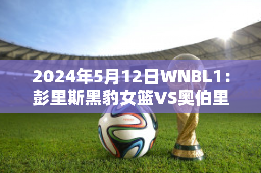 2024年5月12日WNBL1：彭里斯黑豹女篮VS奥伯里沃东加大盗女篮比分推荐