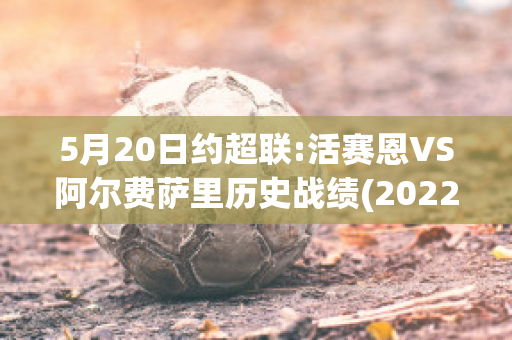 5月20日约超联:活赛恩VS阿尔费萨里历史战绩(2022活塞阵容)