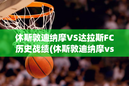 休斯敦迪纳摩VS达拉斯FC历史战绩(休斯敦迪纳摩vs科罗拉多急流)