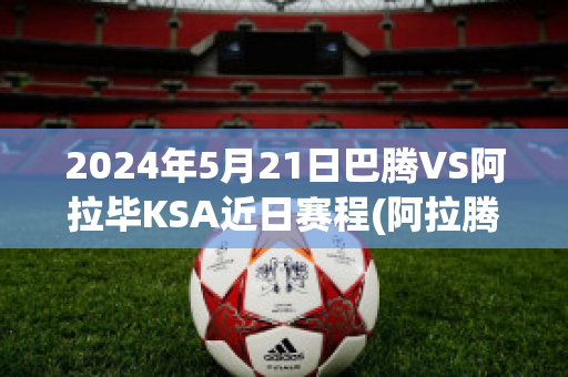 2024年5月21日巴腾VS阿拉毕KSA近日赛程(阿拉腾巴根)