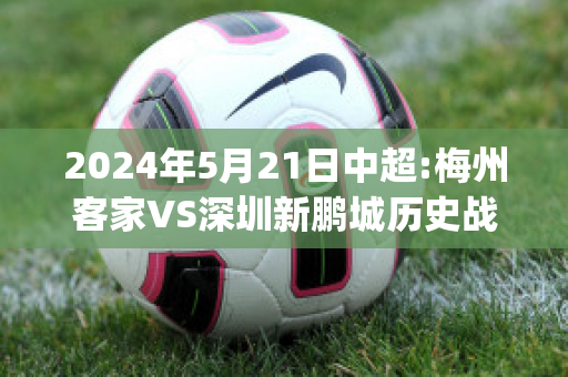 2024年5月21日中超:梅州客家VS深圳新鹏城历史战绩(梅州客家足球最新消息)