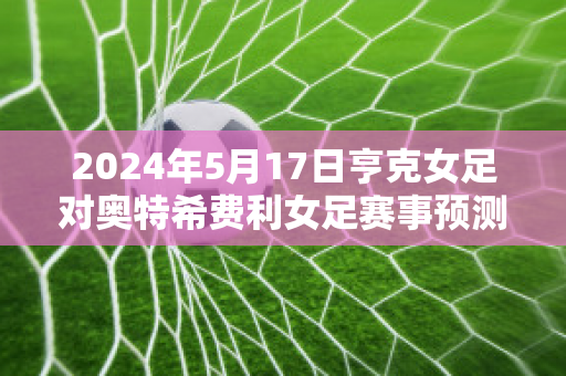 2024年5月17日亨克女足对奥特希费利女足赛事预测