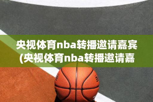 央视体育nba转播邀请嘉宾(央视体育nba转播邀请嘉宾是谁)