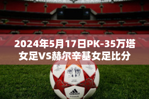 2024年5月17日PK-35万塔女足VS赫尔辛基女足比分推荐