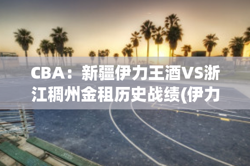 CBA：新疆伊力王酒VS浙江稠州金租历史战绩(伊力王酒简介)