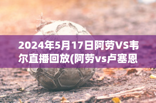 2024年5月17日阿劳VS韦尔直播回放(阿劳vs卢塞恩)