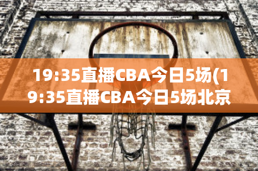 19:35直播CBA今日5场(19:35直播CBA今日5场北京首钢Vs山西)