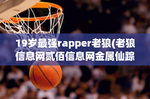 19岁最强rapper老狼(老狼信息网贰佰信息网金属仙踪林)