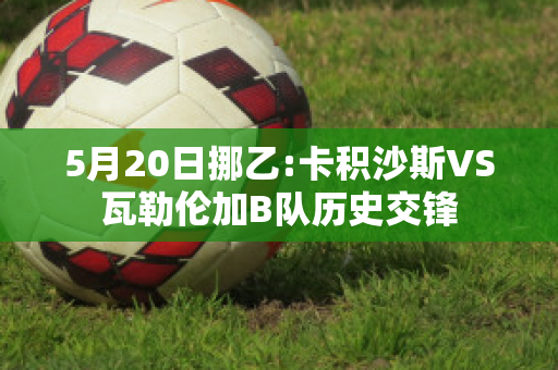 5月20日挪乙:卡积沙斯VS瓦勒伦加B队历史交锋