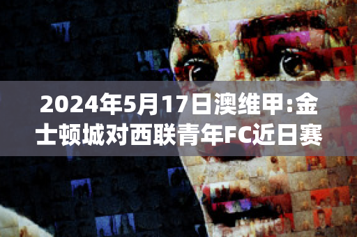 2024年5月17日澳维甲:金士顿城对西联青年FC近日赛程(金士顿城vs莫兰德城比分)