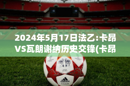 2024年5月17日法乙:卡昂VS瓦朗谢纳历史交锋(卡昂vs巴黎fc)