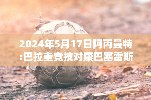 2024年5月17日阿丙曼特:巴拉圭竞技对康巴塞雷斯精准比分预测推荐(巴拉圭vs阿根廷世预赛2-5)