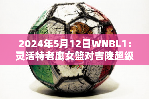 2024年5月12日WNBL1：灵活特老鹰女篮对吉隆超级猫女篮球队数据