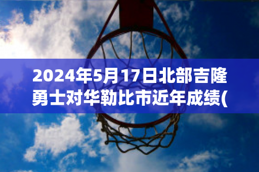 2024年5月17日北部吉隆勇士对华勒比市近年成绩(华勒比u21vs北部吉隆勇士)