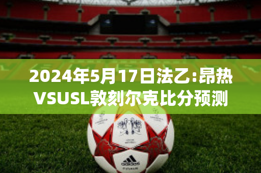 2024年5月17日法乙:昂热VSUSL敦刻尔克比分预测(昂热对巴黎圣日尔比分)