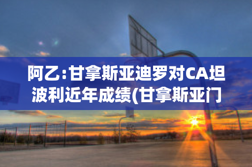 阿乙:甘拿斯亚迪罗对CA坦波利近年成绩(甘拿斯亚门多萨)