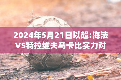 2024年5月21日以超:海法VS特拉维夫马卡比实力对比(海法马卡比对凯拉特)