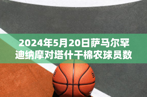 2024年5月20日萨马尔罕迪纳摩对塔什干棉农球员数据