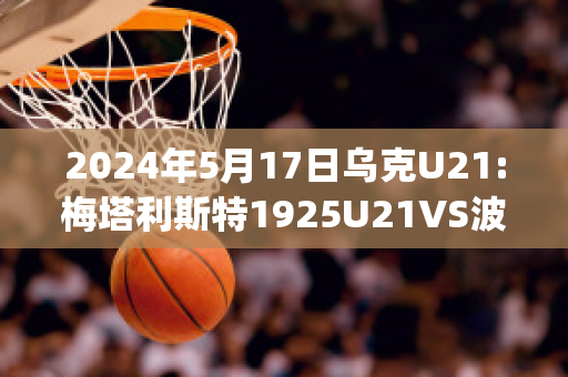 2024年5月17日乌克U21:梅塔利斯特1925U21VS波利西亚日托米尔U21赛前解析(梅东 波利塔诺)