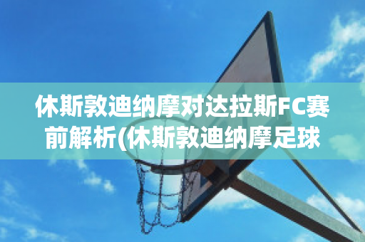 休斯敦迪纳摩对达拉斯FC赛前解析(休斯敦迪纳摩足球比分)