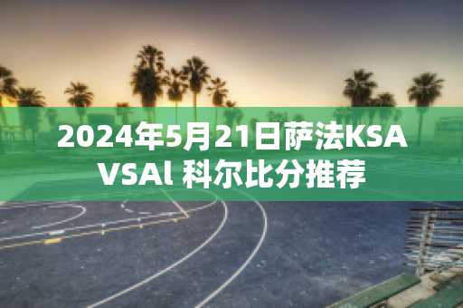 2024年5月21日萨法KSAVSAl 科尔比分推荐