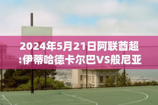 2024年5月21日阿联酋超:伊蒂哈德卡尔巴VS般尼亚斯比分预测推荐(伊巴卡vs哈雷尔)