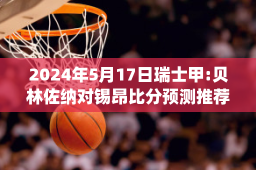 2024年5月17日瑞士甲:贝林佐纳对锡昂比分预测推荐(瑞士贝林佐纳田径邀请赛)