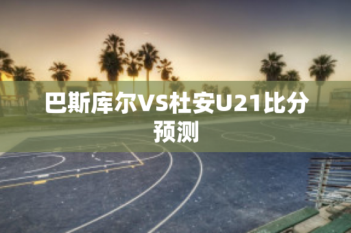 巴斯库尔VS杜安U21比分预测