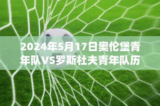 2024年5月17日奥伦堡青年队VS罗斯杜夫青年队历史交锋(奥伦堡vs莫斯科斯巴达)