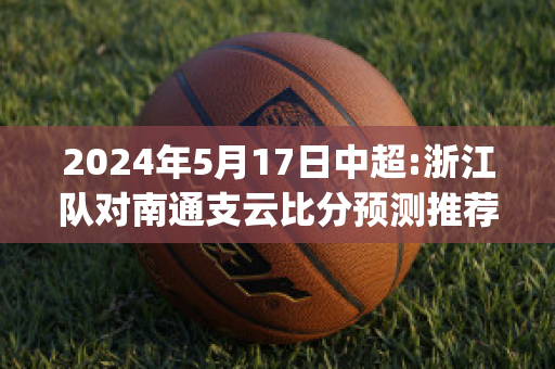 2024年5月17日中超:浙江队对南通支云比分预测推荐(中超联赛 浙江)