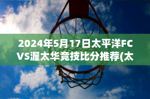 2024年5月17日太平洋FCVS渥太华竞技比分推荐(太平洋fc对温哥华白帽)