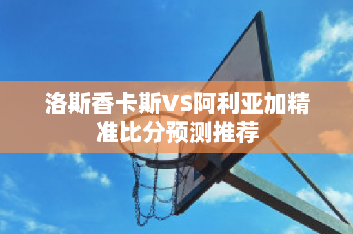 洛斯香卡斯VS阿利亚加精准比分预测推荐