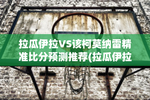 拉瓜伊拉VS该柯莫纳雷精准比分预测推荐(拉瓜伊拉足球俱乐部)