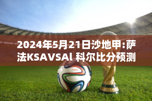 2024年5月21日沙地甲:萨法KSAVSAl 科尔比分预测