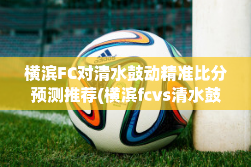 横滨FC对清水鼓动精准比分预测推荐(横滨fcvs清水鼓动比赛结果)