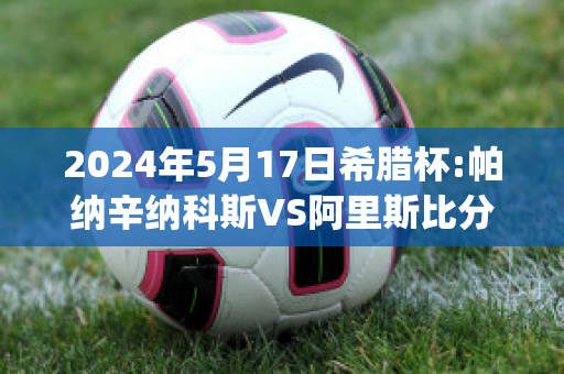 2024年5月17日希腊杯:帕纳辛纳科斯VS阿里斯比分参考(帕纳辛纳vs阿斯维尔比分)