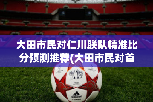 大田市民对仁川联队精准比分预测推荐(大田市民对首尔埃兰)