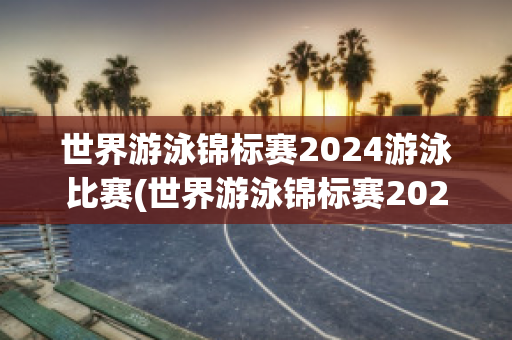 世界游泳锦标赛2024游泳比赛(世界游泳锦标赛2024游泳比赛日程)