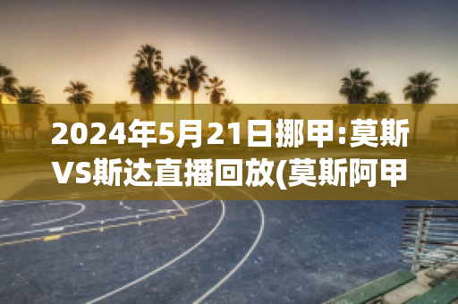 2024年5月21日挪甲:莫斯VS斯达直播回放(莫斯阿甲vs)