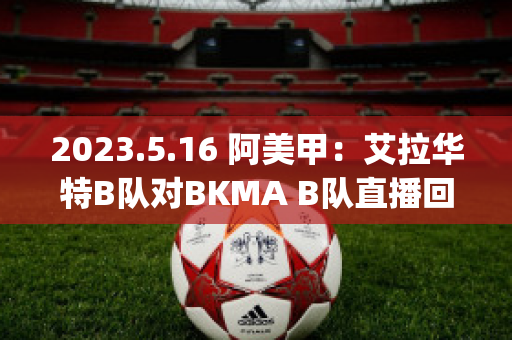 2023.5.16 阿美甲：艾拉华特B队对BKMA B队直播回放(艾拉华特vs诺拉万克直播)