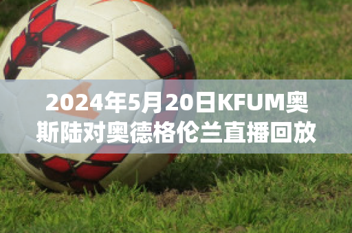 2024年5月20日KFUM奥斯陆对奥德格伦兰直播回放(奥斯vs福伦丹比分预测)