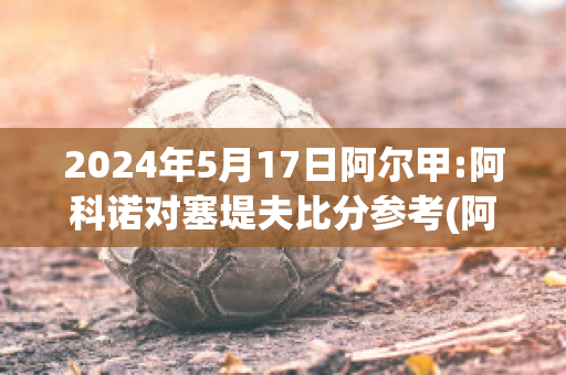 2024年5月17日阿尔甲:阿科诺对塞堤夫比分参考(阿尔科亚诺对皇马)