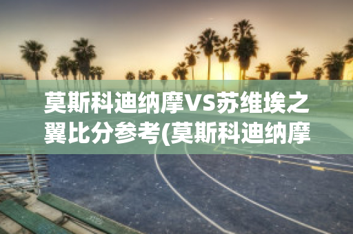 莫斯科迪纳摩VS苏维埃之翼比分参考(莫斯科迪纳摩vs莫斯科中央陆军直播)