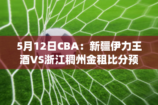 5月12日CBA：新疆伊力王酒VS浙江稠州金租比分预测(新疆伊力特vs浙江稠州金租)