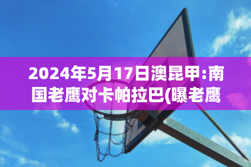 2024年5月17日澳昆甲:南国老鹰对卡帕拉巴(曝老鹰2年4600万提前续约卡佩拉)