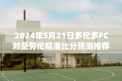 2024年5月21日多伦多FC对圣劳伦精准比分预测推荐(多伦多fc最近战绩)